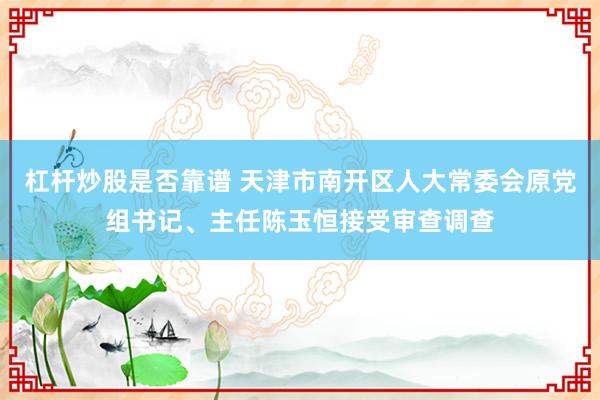 杠杆炒股是否靠谱 天津市南开区人大常委会原党组书记、主任陈玉恒接受审查调查