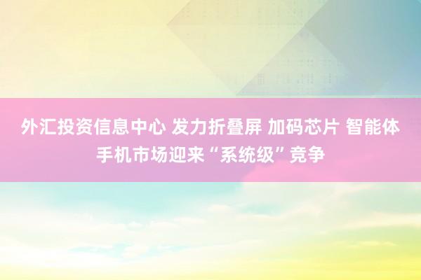 外汇投资信息中心 发力折叠屏 加码芯片 智能体手机市场迎来“系统级”竞争