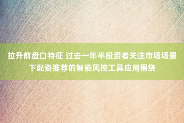 拉升前盘口特征 过去一年半投资者关注市场场景下配资推荐的智能风控工具应用围绕