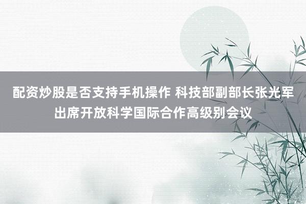 配资炒股是否支持手机操作 科技部副部长张光军出席开放科学国际合作高级别会议