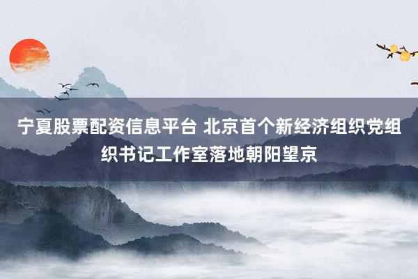 宁夏股票配资信息平台 北京首个新经济组织党组织书记工作室落地朝阳望京