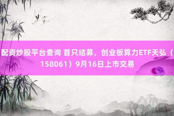 配资炒股平台查询 首只结募，创业板算力ETF天弘（158061）9月16日上市交易
