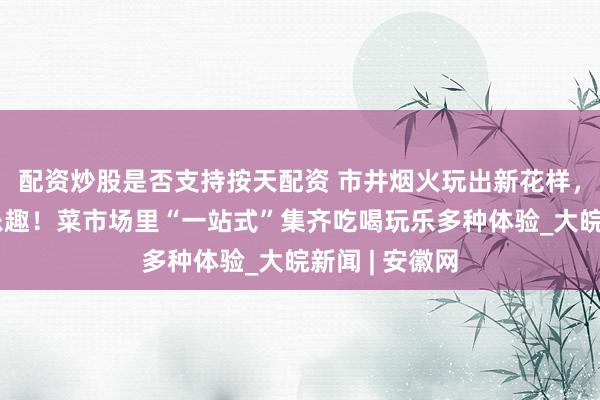 配资炒股是否支持按天配资 市井烟火玩出新花样，买菜成了新乐趣！菜市场里“一站式”集齐吃喝玩乐多种体验_大皖新闻 | 安徽网