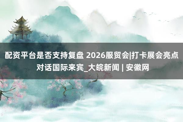 配资平台是否支持复盘 2026服贸会|打卡展会亮点 对话国际来宾_大皖新闻 | 安徽网