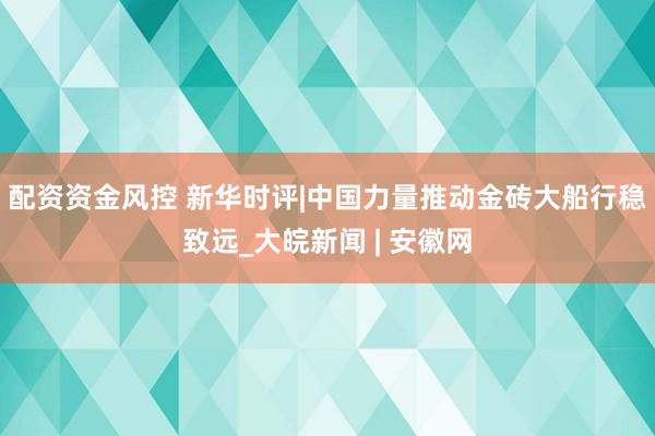 配资资金风控 新华时评|中国力量推动金砖大船行稳致远_大皖新闻 | 安徽网