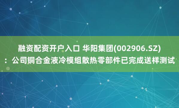 融资配资开户入口 华阳集团(002906.SZ)：公司铜合金液冷模组散热零部件已完成送样测试