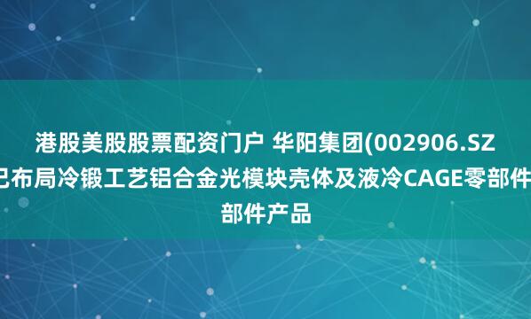 港股美股股票配资门户 华阳集团(002906.SZ)：已布局冷锻工艺铝合金光模块壳体及液冷CAGE零部件产品