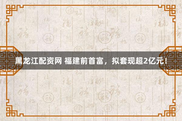 黑龙江配资网 福建前首富，拟套现超2亿元！