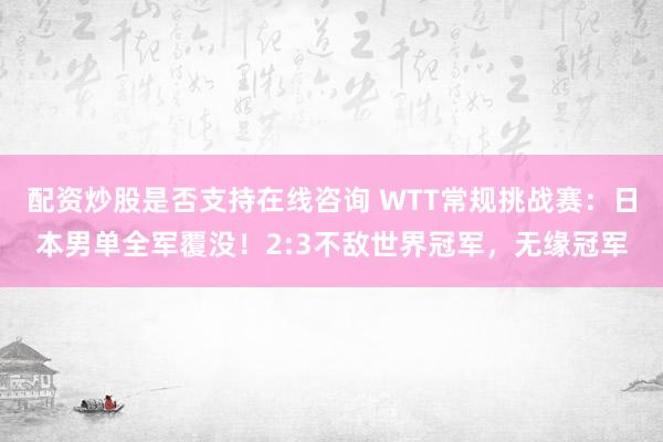 配资炒股是否支持在线咨询 WTT常规挑战赛：日本男单全军覆没！2:3不敌世界冠军，无缘冠军