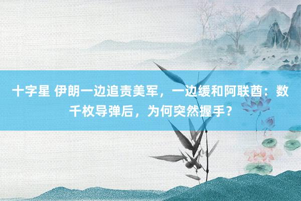 十字星 伊朗一边追责美军，一边缓和阿联酋：数千枚导弹后，为何突然握手？