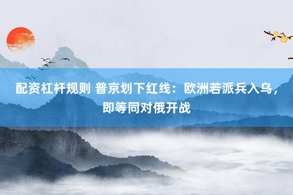配资杠杆规则 普京划下红线：欧洲若派兵入乌，即等同对俄开战