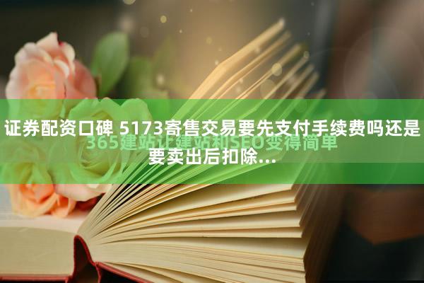 证券配资口碑 5173寄售交易要先支付手续费吗还是要卖出后扣除...