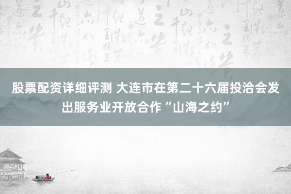 股票配资详细评测 大连市在第二十六届投洽会发出服务业开放合作“山海之约”