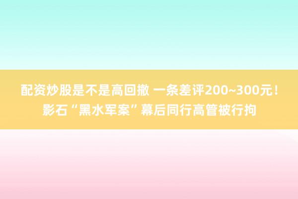 配资炒股是不是高回撤 一条差评200~300元！影石“黑水军案”幕后同行高管被行拘