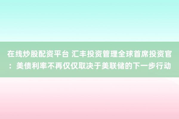 在线炒股配资平台 汇丰投资管理全球首席投资官：美债利率不再仅仅取决于美联储的下一步行动