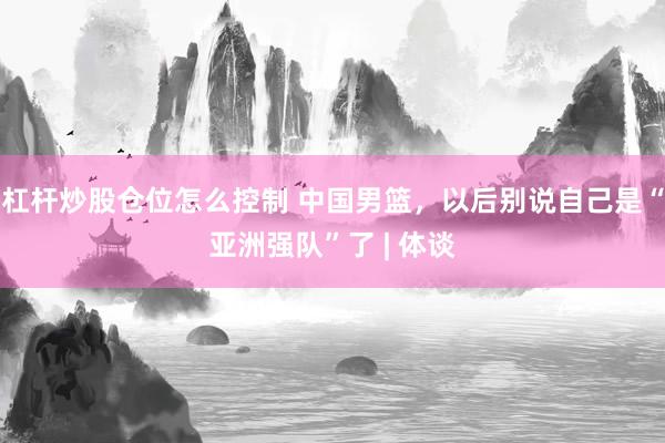 杠杆炒股仓位怎么控制 中国男篮，以后别说自己是“亚洲强队”了 | 体谈