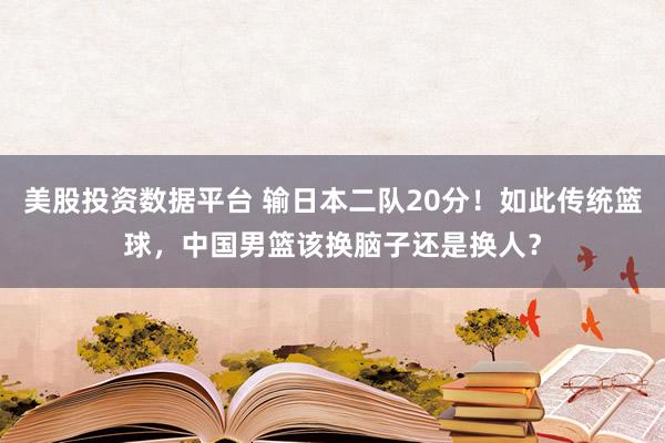 美股投资数据平台 输日本二队20分！如此传统篮球，中国男篮该换脑子还是换人？
