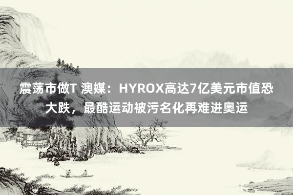 震荡市做T 澳媒：HYROX高达7亿美元市值恐大跌，最酷运动被污名化再难进奥运