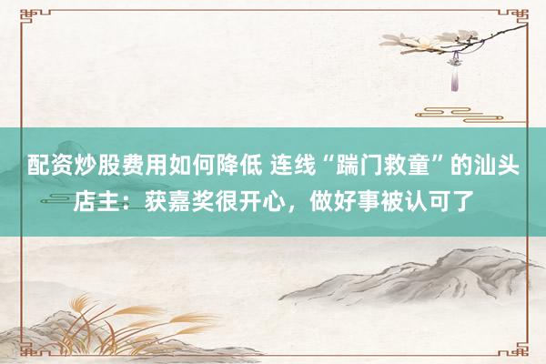 配资炒股费用如何降低 连线“踹门救童”的汕头店主：获嘉奖很开心，做好事被认可了