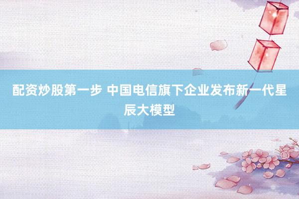配资炒股第一步 中国电信旗下企业发布新一代星辰大模型