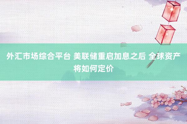 外汇市场综合平台 美联储重启加息之后 全球资产将如何定价