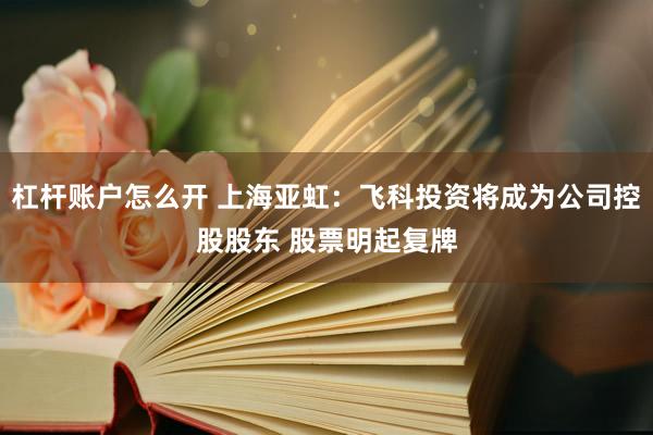 杠杆账户怎么开 上海亚虹：飞科投资将成为公司控股股东 股票明起复牌