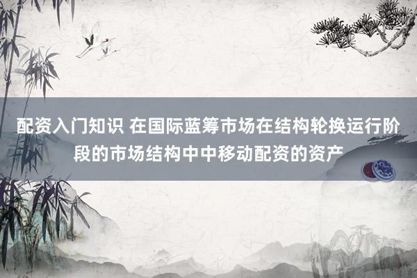 配资入门知识 在国际蓝筹市场在结构轮换运行阶段的市场结构中中移动配资的资产