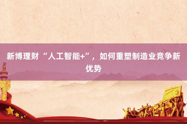 新博理财 “人工智能+”，如何重塑制造业竞争新优势