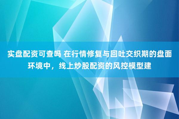实盘配资可查吗 在行情修复与回吐交织期的盘面环境中，线上炒股配资的风控模型建
