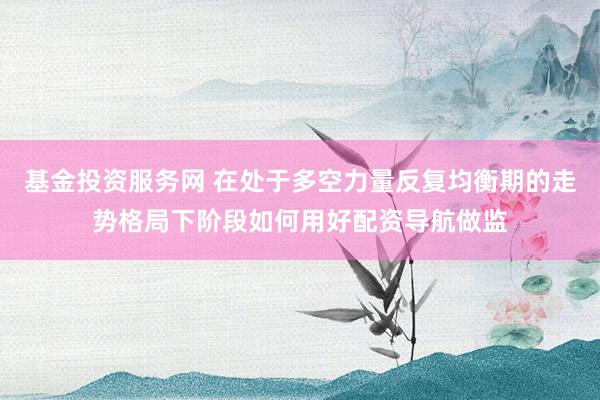 基金投资服务网 在处于多空力量反复均衡期的走势格局下阶段如何用好配资导航做监