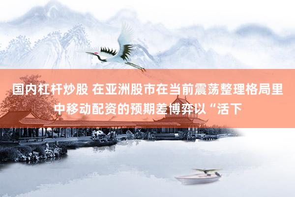 国内杠杆炒股 在亚洲股市在当前震荡整理格局里中移动配资的预期差博弈以“活下