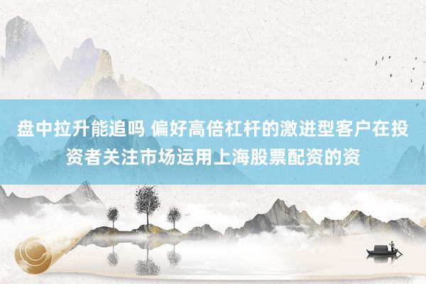 盘中拉升能追吗 偏好高倍杠杆的激进型客户在投资者关注市场运用上海股票配资的资