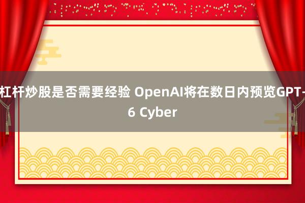 杠杆炒股是否需要经验 OpenAI将在数日内预览GPT-6 Cyber