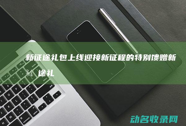 新征途礼包上线 迎接新征程的特别馈赠 (新征途礼包大全)