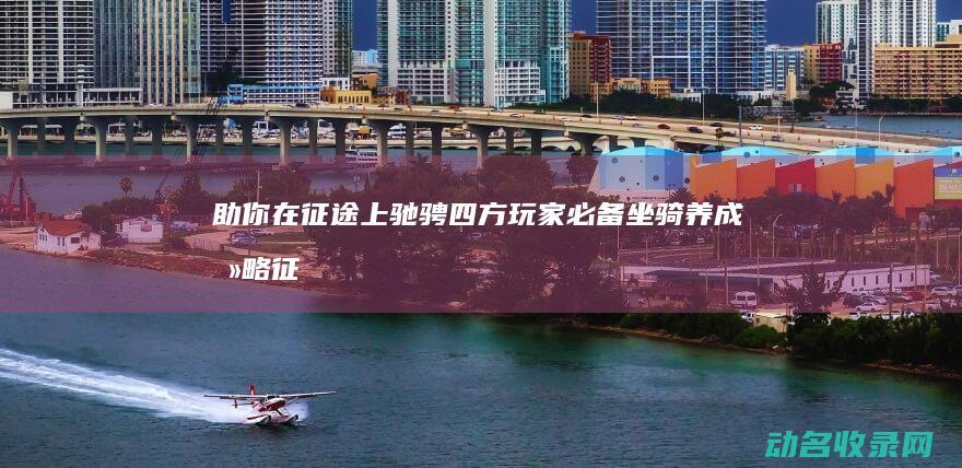 助你在征途上驰骋四方 玩家必备！坐骑养成攻略 征途 (在征途上努力前行)