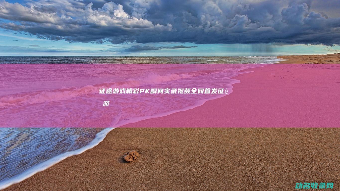 征途游戏精彩PK瞬间实录视频全网首发 (征途游戏精彩视频片段)