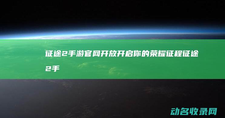 征途2手游官网开放 开启你的荣耀征程 (征途2手游官方网站)