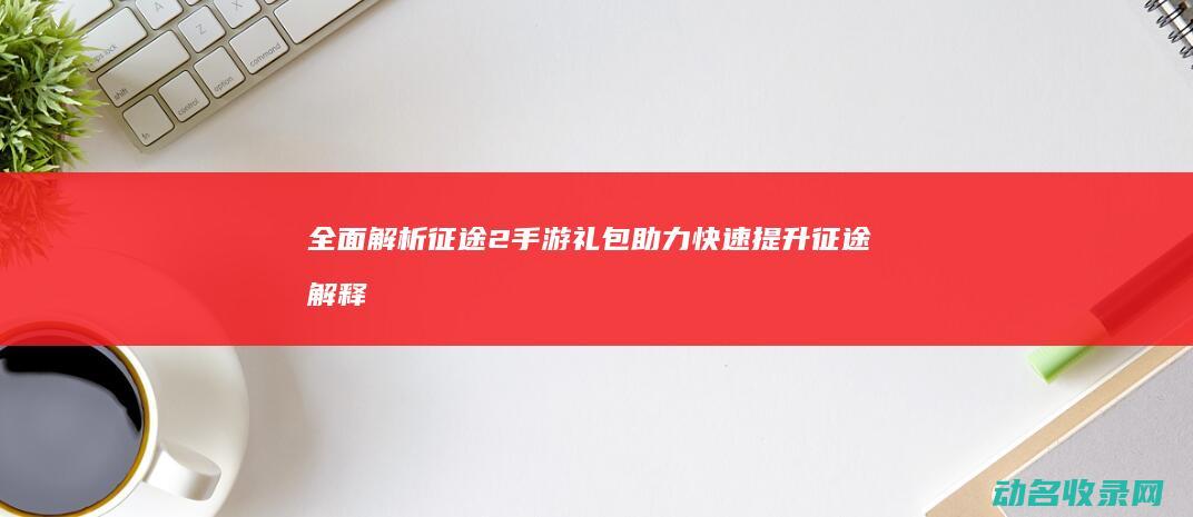 全面解析征途2手游礼包 助力快速提升 (征途解释)
