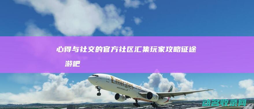 心得与社交的官方社区 汇集玩家攻略 征途手游吧 (社交的心得体会)