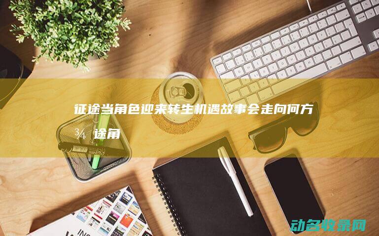 征途 当角色迎来转生机遇 故事会走向何方 (征途角色介绍)