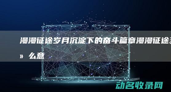 漫漫征途 岁月沉淀下的奋斗篇章 (漫漫征途什么意思)
