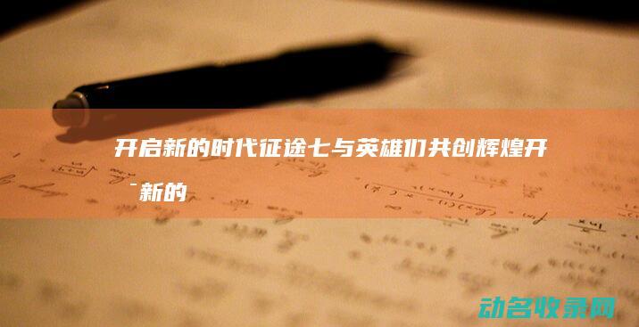 开启新的时代 征途七 与英雄们共创辉煌 (开启新的时代英文)