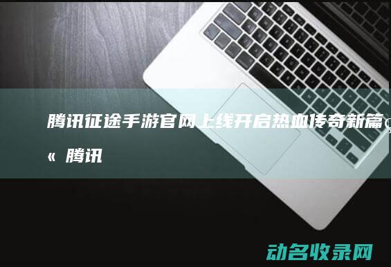 腾讯征途手游官网上线 开启热血传奇新篇章 (腾讯征途手游官网)