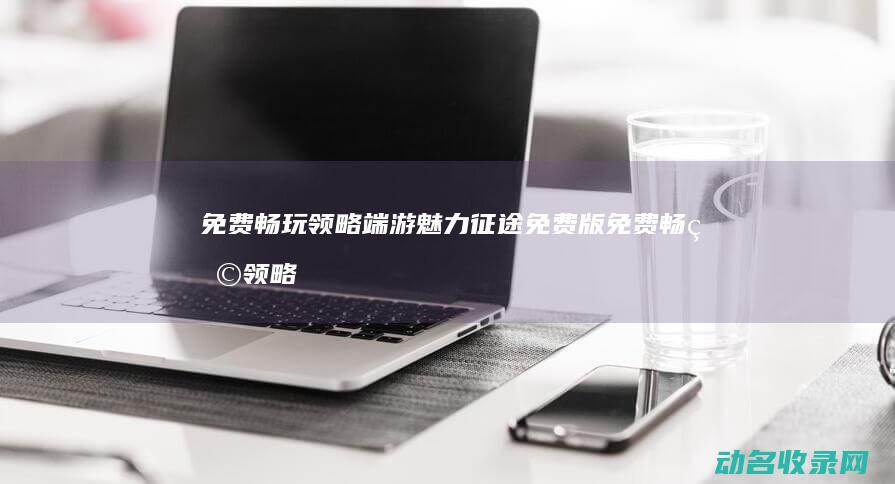 免费畅玩 领略端游魅力 征途免费版 (免费畅玩领略的软件)