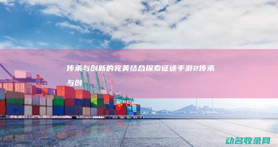 传承与创新的完美结合 探索 征途手游2 (传承与创新的名言名句)