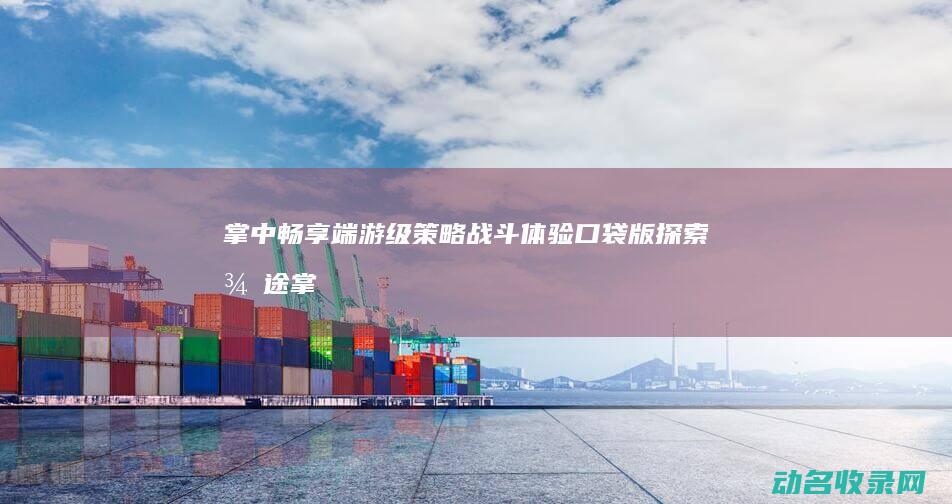 掌中畅享端游级策略战斗体验 口袋版 探索 征途 (掌中畅享端游下载)