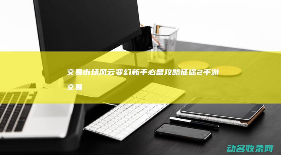 交易市场风云变幻 新手必备攻略 征途2手游 (交易市场什么意思)